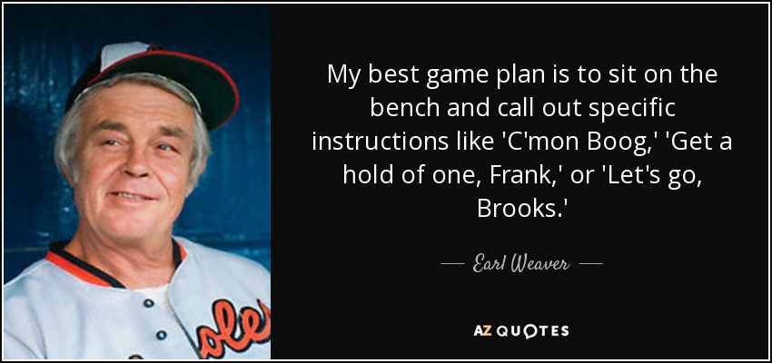 My best game plan is to sit on the bench and call out specific instructions like 'C'mon Boog,' 'Get a hold of one, Frank,' or 'Let's go, Brooks.' - Earl Weaver