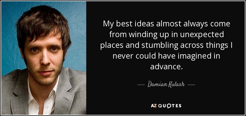 My best ideas almost always come from winding up in unexpected places and stumbling across things I never could have imagined in advance. - Damian Kulash