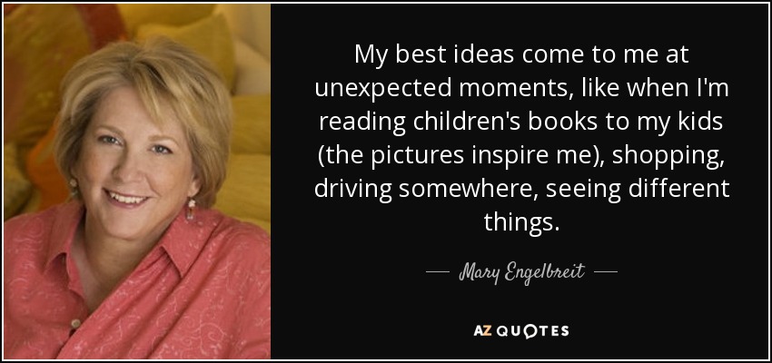 My best ideas come to me at unexpected moments, like when I'm reading children's books to my kids (the pictures inspire me), shopping, driving somewhere, seeing different things. - Mary Engelbreit