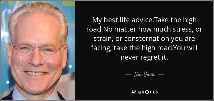 My best life advice:Take the high road.No matter how much stress, or strain, or consternation you are facing, take the high road.You will never regret it. - Tim Gunn