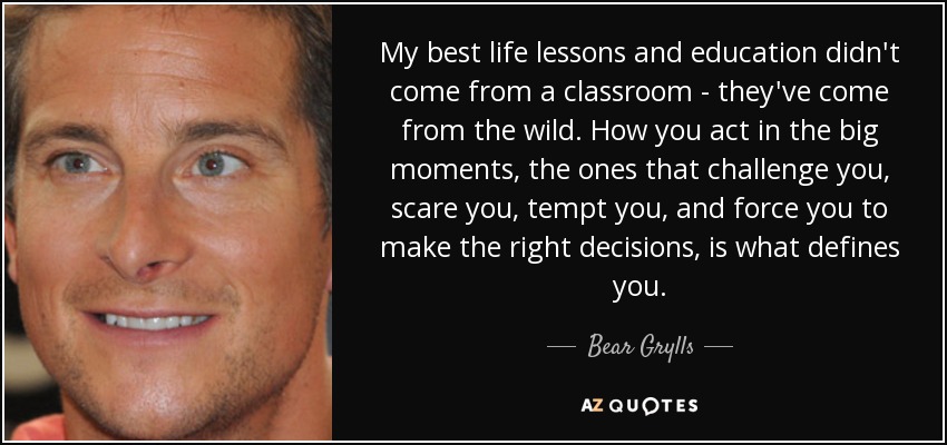 My best life lessons and education didn't come from a classroom - they've come from the wild. How you act in the big moments, the ones that challenge you, scare you, tempt you, and force you to make the right decisions, is what defines you. - Bear Grylls