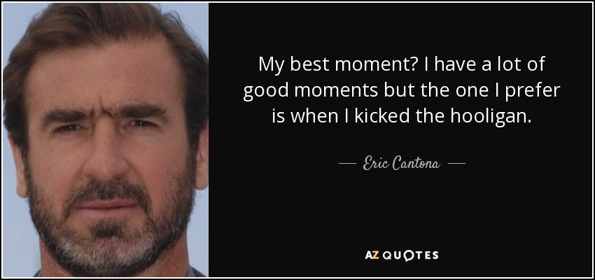 My best moment? I have a lot of good moments but the one I prefer is when I kicked the hooligan. - Eric Cantona