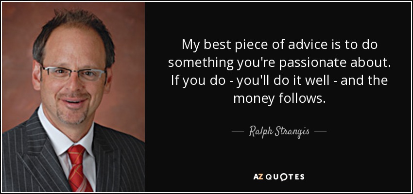 My best piece of advice is to do something you're passionate about. If you do - you'll do it well - and the money follows. - Ralph Strangis