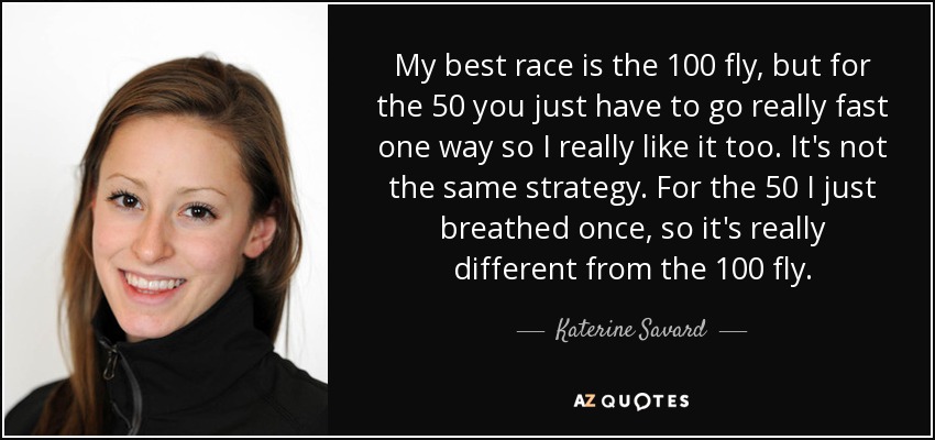 My best race is the 100 fly, but for the 50 you just have to go really fast one way so I really like it too. It's not the same strategy. For the 50 I just breathed once, so it's really different from the 100 fly. - Katerine Savard