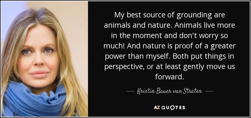 My best source of grounding are animals and nature. Animals live more in the moment and don't worry so much! And nature is proof of a greater power than myself. Both put things in perspective, or at least gently move us forward. - Kristin Bauer van Straten