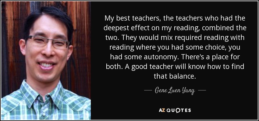 My best teachers, the teachers who had the deepest effect on my reading, combined the two. They would mix required reading with reading where you had some choice, you had some autonomy. There's a place for both. A good teacher will know how to find that balance. - Gene Luen Yang
