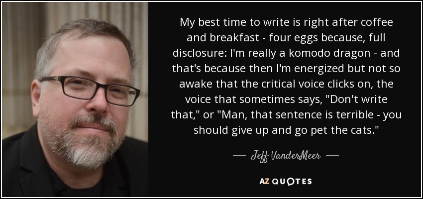 My best time to write is right after coffee and breakfast - four eggs because, full disclosure: I'm really a komodo dragon - and that's because then I'm energized but not so awake that the critical voice clicks on, the voice that sometimes says, 