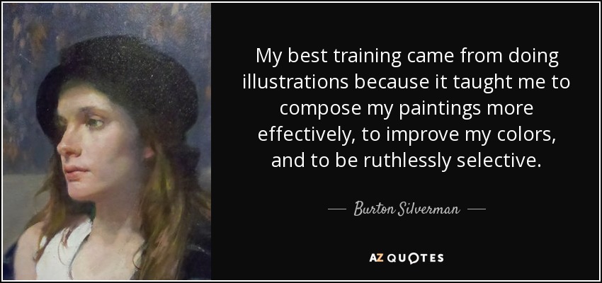 My best training came from doing illustrations because it taught me to compose my paintings more effectively, to improve my colors, and to be ruthlessly selective. - Burton Silverman