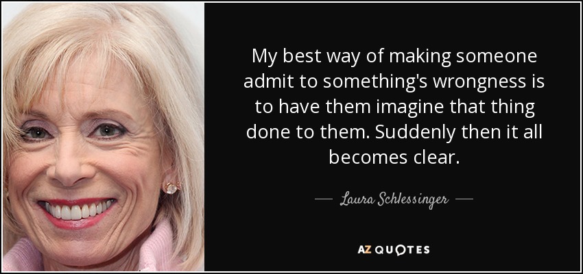My best way of making someone admit to something's wrongness is to have them imagine that thing done to them. Suddenly then it all becomes clear. - Laura Schlessinger