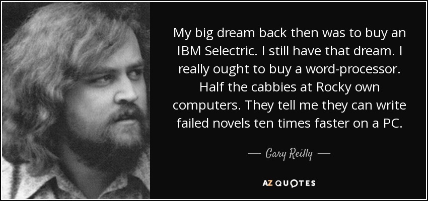 My big dream back then was to buy an IBM Selectric. I still have that dream. I really ought to buy a word-processor. Half the cabbies at Rocky own computers. They tell me they can write failed novels ten times faster on a PC. - Gary Reilly