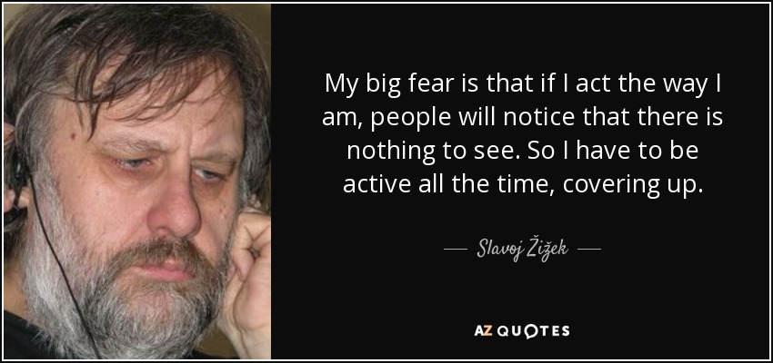 My big fear is that if I act the way I am, people will notice that there is nothing to see. So I have to be active all the time, covering up. - Slavoj Žižek