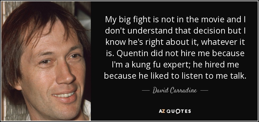 My big fight is not in the movie and I don't understand that decision but I know he's right about it, whatever it is. Quentin did not hire me because I'm a kung fu expert; he hired me because he liked to listen to me talk. - David Carradine