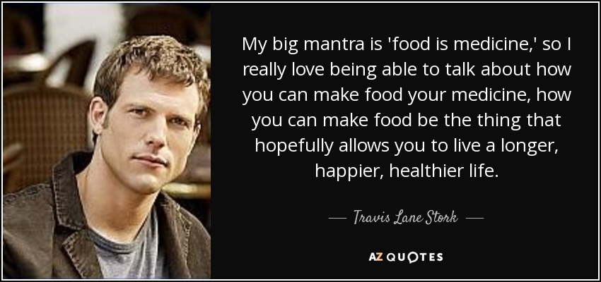 My big mantra is 'food is medicine,' so I really love being able to talk about how you can make food your medicine, how you can make food be the thing that hopefully allows you to live a longer, happier, healthier life. - Travis Lane Stork