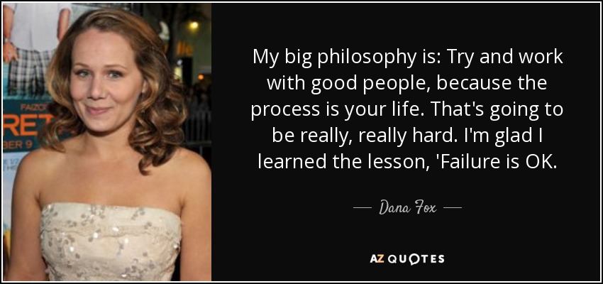 My big philosophy is: Try and work with good people, because the process is your life. That's going to be really, really hard. I'm glad I learned the lesson, 'Failure is OK. - Dana Fox