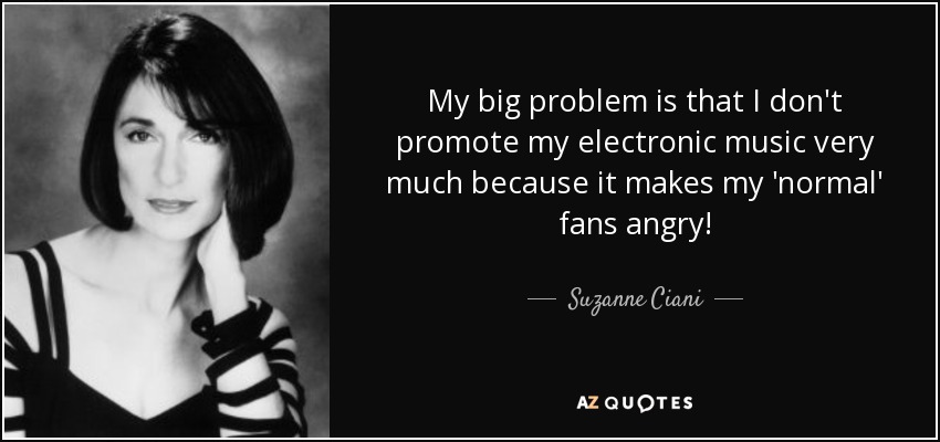 My big problem is that I don't promote my electronic music very much because it makes my 'normal' fans angry! - Suzanne Ciani