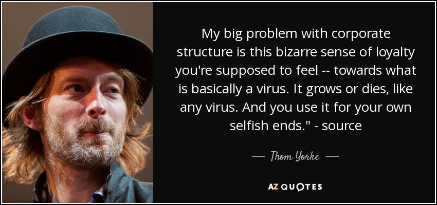 My big problem with corporate structure is this bizarre sense of loyalty you're supposed to feel -- towards what is basically a virus. It grows or dies, like any virus. And you use it for your own selfish ends.