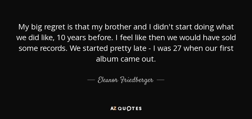My big regret is that my brother and I didn't start doing what we did like, 10 years before. I feel like then we would have sold some records. We started pretty late - I was 27 when our first album came out. - Eleanor Friedberger