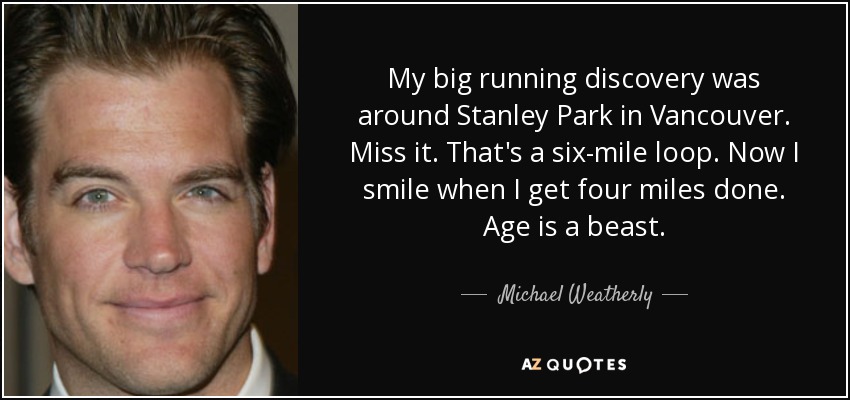 My big running discovery was around Stanley Park in Vancouver. Miss it. That's a six-mile loop. Now I smile when I get four miles done. Age is a beast. - Michael Weatherly