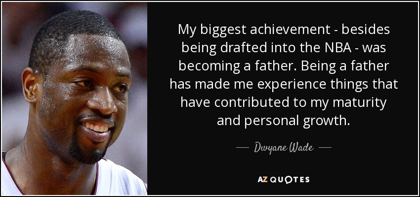 My biggest achievement - besides being drafted into the NBA - was becoming a father. Being a father has made me experience things that have contributed to my maturity and personal growth. - Dwyane Wade