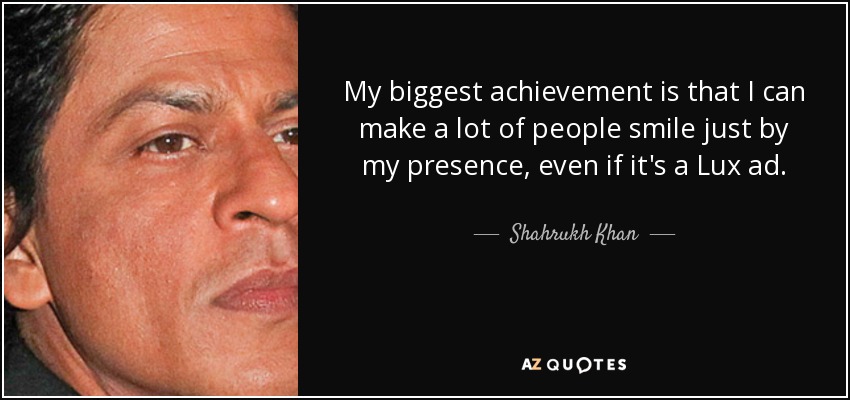 My biggest achievement is that I can make a lot of people smile just by my presence, even if it's a Lux ad. - Shahrukh Khan