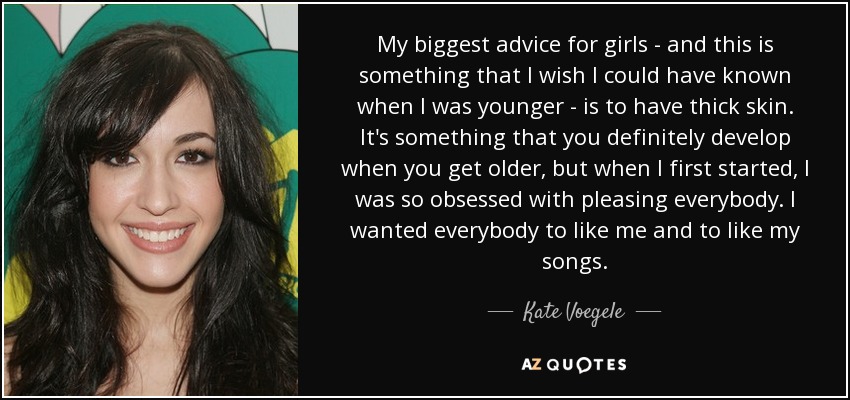 My biggest advice for girls - and this is something that I wish I could have known when I was younger - is to have thick skin. It's something that you definitely develop when you get older, but when I first started, I was so obsessed with pleasing everybody. I wanted everybody to like me and to like my songs. - Kate Voegele