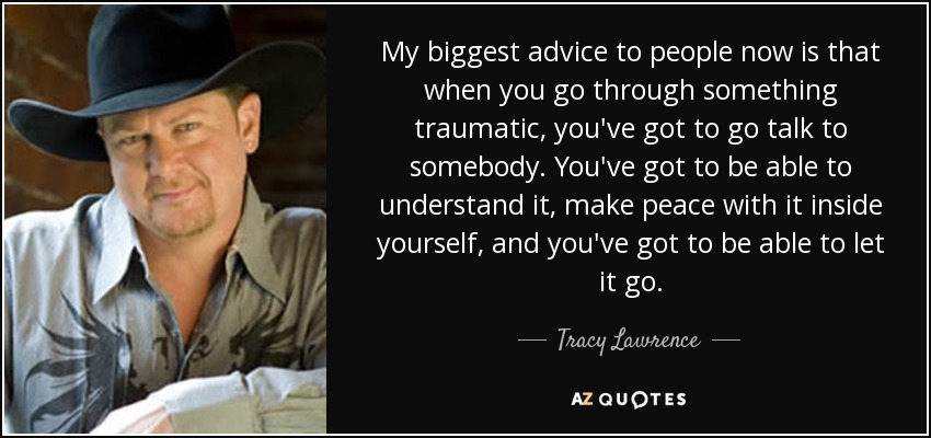 My biggest advice to people now is that when you go through something traumatic, you've got to go talk to somebody. You've got to be able to understand it, make peace with it inside yourself, and you've got to be able to let it go. - Tracy Lawrence