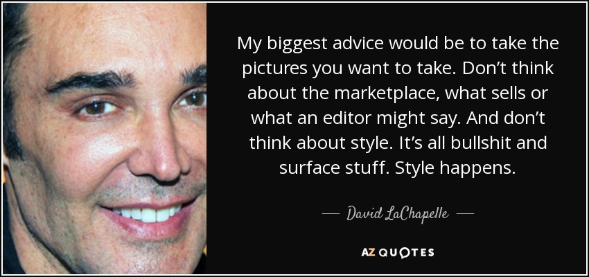 My biggest advice would be to take the pictures you want to take. Don’t think about the marketplace, what sells or what an editor might say. And don’t think about style. It’s all bullshit and surface stuff. Style happens. - David LaChapelle