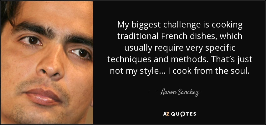 My biggest challenge is cooking traditional French dishes, which usually require very specific techniques and methods. That’s just not my style... I cook from the soul. - Aaron Sanchez