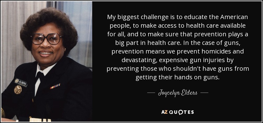 My biggest challenge is to educate the American people, to make access to health care available for all, and to make sure that prevention plays a big part in health care. In the case of guns, prevention means we prevent homicides and devastating, expensive gun injuries by preventing those who shouldn't have guns from getting their hands on guns. - Joycelyn Elders