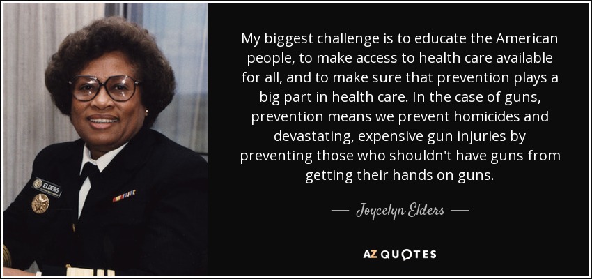 My biggest challenge is to educate the American people, to make access to health care available for all, and to make sure that prevention plays a big part in health care. In the case of guns, prevention means we prevent homicides and devastating, expensive gun injuries by preventing those who shouldn't have guns from getting their hands on guns. - Joycelyn Elders