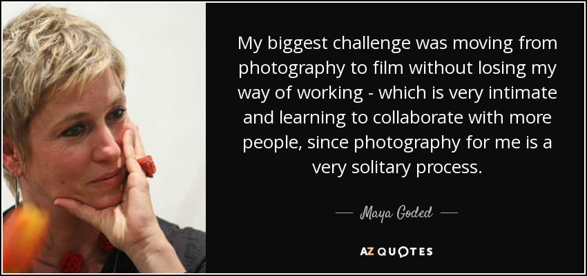 My biggest challenge was moving from photography to film without losing my way of working - which is very intimate and learning to collaborate with more people, since photography for me is a very solitary process. - Maya Goded