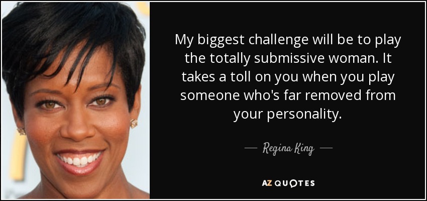 My biggest challenge will be to play the totally submissive woman. It takes a toll on you when you play someone who's far removed from your personality. - Regina King