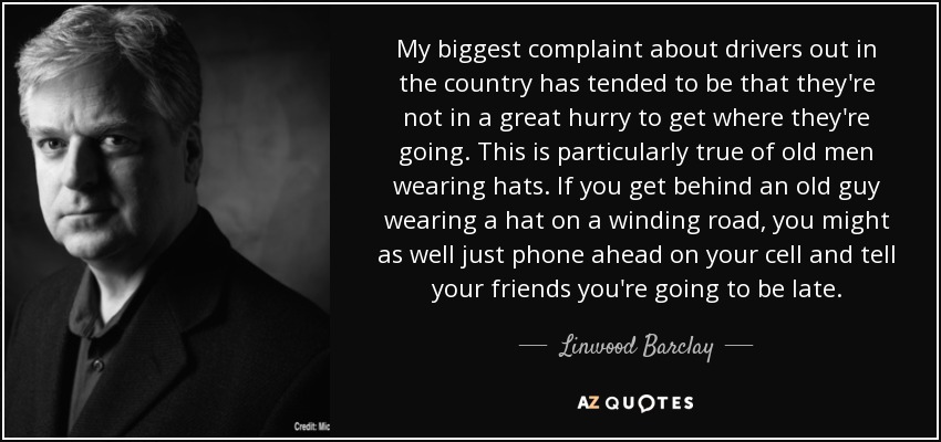 My biggest complaint about drivers out in the country has tended to be that they're not in a great hurry to get where they're going. This is particularly true of old men wearing hats. If you get behind an old guy wearing a hat on a winding road, you might as well just phone ahead on your cell and tell your friends you're going to be late. - Linwood Barclay