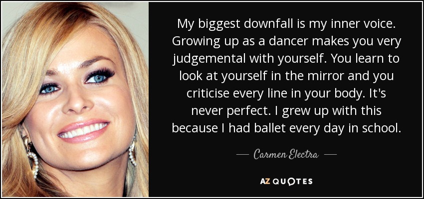 My biggest downfall is my inner voice. Growing up as a dancer makes you very judgemental with yourself. You learn to look at yourself in the mirror and you criticise every line in your body. It's never perfect. I grew up with this because I had ballet every day in school. - Carmen Electra
