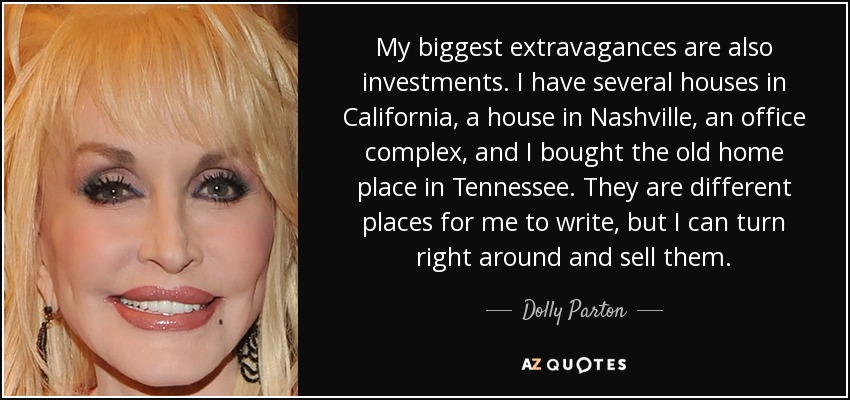 My biggest extravagances are also investments. I have several houses in California, a house in Nashville, an office complex, and I bought the old home place in Tennessee. They are different places for me to write, but I can turn right around and sell them. - Dolly Parton