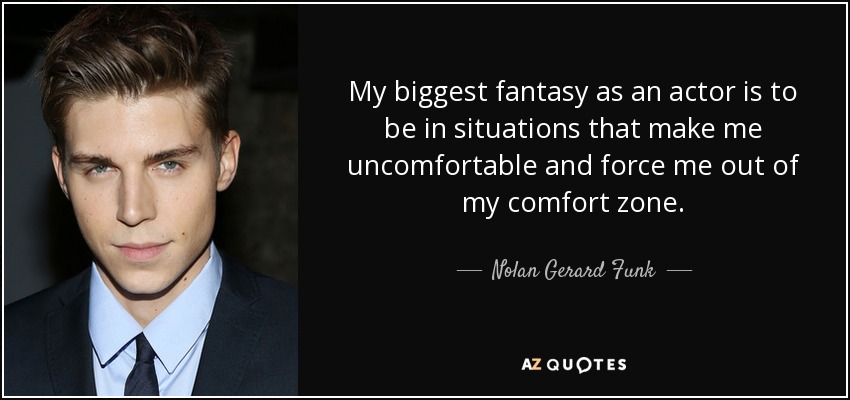 My biggest fantasy as an actor is to be in situations that make me uncomfortable and force me out of my comfort zone. - Nolan Gerard Funk