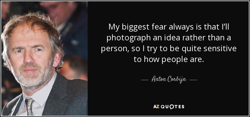 My biggest fear always is that I’ll photograph an idea rather than a person, so I try to be quite sensitive to how people are. - Anton Corbijn