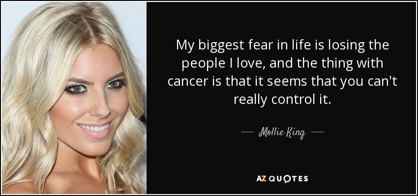 My biggest fear in life is losing the people I love, and the thing with cancer is that it seems that you can't really control it. - Mollie King