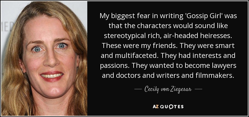 My biggest fear in writing 'Gossip Girl' was that the characters would sound like stereotypical rich, air-headed heiresses. These were my friends. They were smart and multifaceted. They had interests and passions. They wanted to become lawyers and doctors and writers and filmmakers. - Cecily von Ziegesar