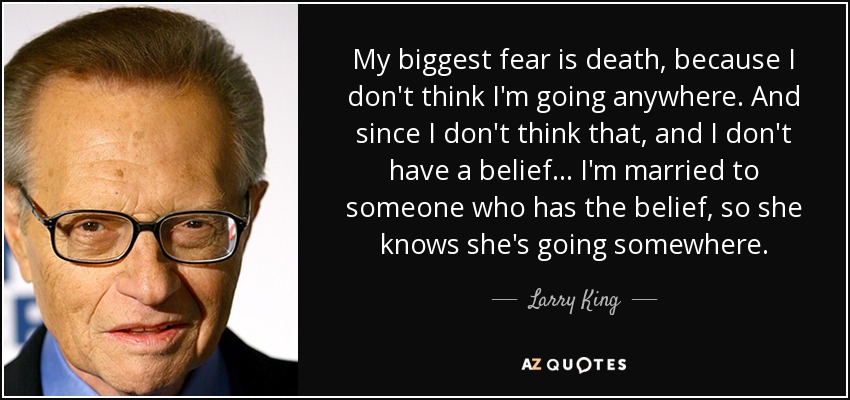 My biggest fear is death, because I don't think I'm going anywhere. And since I don't think that, and I don't have a belief ... I'm married to someone who has the belief, so she knows she's going somewhere. - Larry King