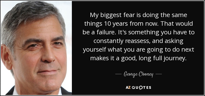 My biggest fear is doing the same things 10 years from now. That would be a failure. It's something you have to constantly reassess, and asking yourself what you are going to do next makes it a good, long full journey. - George Clooney