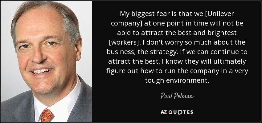 My biggest fear is that we [Unilever company] at one point in time will not be able to attract the best and brightest [workers]. I don't worry so much about the business, the strategy. If we can continue to attract the best, I know they will ultimately figure out how to run the company in a very tough environment. - Paul Polman