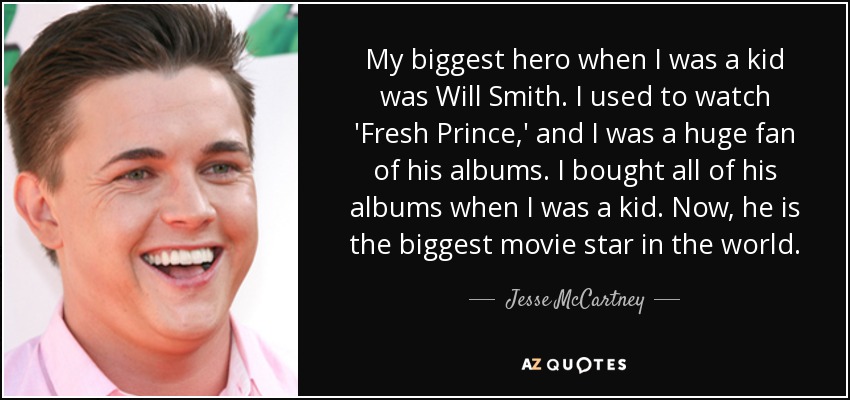 My biggest hero when I was a kid was Will Smith. I used to watch 'Fresh Prince,' and I was a huge fan of his albums. I bought all of his albums when I was a kid. Now, he is the biggest movie star in the world. - Jesse McCartney