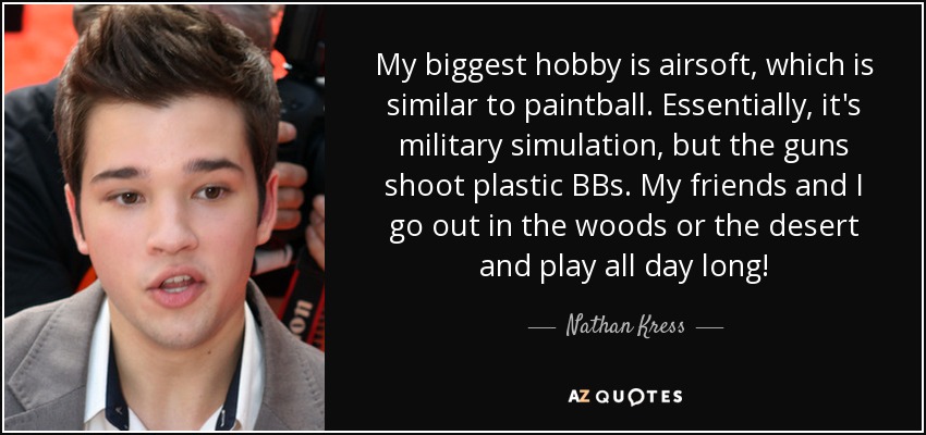 My biggest hobby is airsoft, which is similar to paintball. Essentially, it's military simulation, but the guns shoot plastic BBs. My friends and I go out in the woods or the desert and play all day long! - Nathan Kress