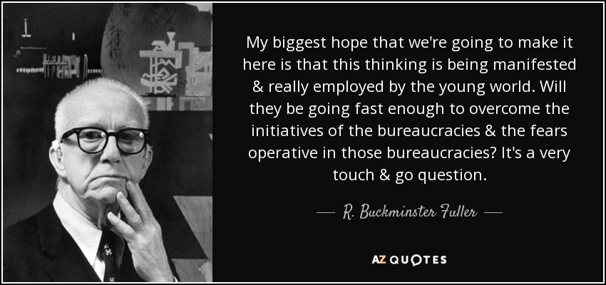 My biggest hope that we're going to make it here is that this thinking is being manifested & really employed by the young world. Will they be going fast enough to overcome the initiatives of the bureaucracies & the fears operative in those bureaucracies? It's a very touch & go question. - R. Buckminster Fuller
