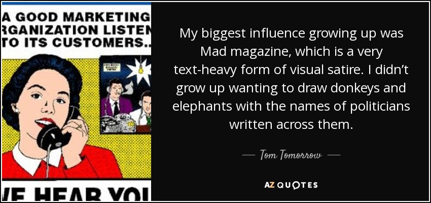 My biggest influence growing up was Mad magazine, which is a very text-heavy form of visual satire. I didn’t grow up wanting to draw donkeys and elephants with the names of politicians written across them. - Tom Tomorrow