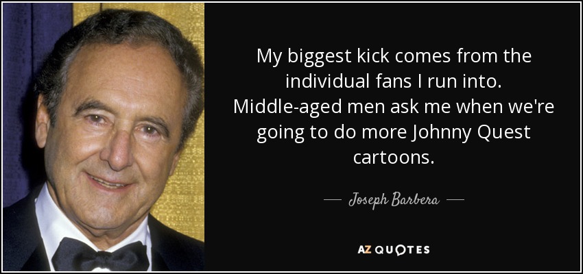 My biggest kick comes from the individual fans I run into. Middle-aged men ask me when we're going to do more Johnny Quest cartoons. - Joseph Barbera