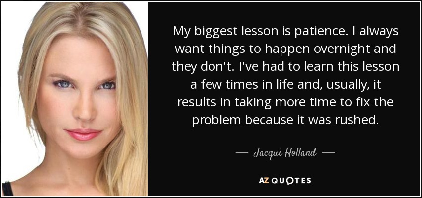 My biggest lesson is patience. I always want things to happen overnight and they don't. I've had to learn this lesson a few times in life and, usually, it results in taking more time to fix the problem because it was rushed. - Jacqui Holland