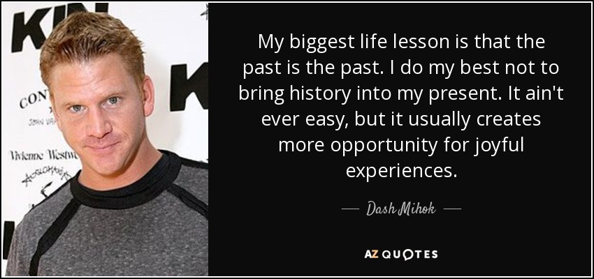 My biggest life lesson is that the past is the past. I do my best not to bring history into my present. It ain't ever easy, but it usually creates more opportunity for joyful experiences. - Dash Mihok