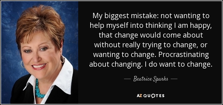 My biggest mistake: not wanting to help myself into thinking I am happy, that change would come about without really trying to change, or wanting to change. Procrastinating about changing. I do want to change. - Beatrice Sparks